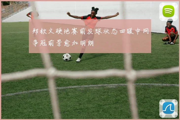 郑钦文硬地赛前发球状态回暖中网争冠前景愈加明朗